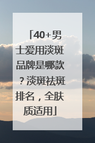 40+男士爱用淡斑品牌是哪款？淡斑祛斑排名，全肤质适用