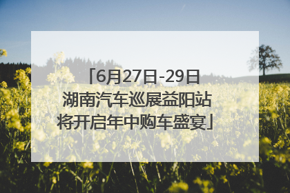 6月27日-29日 湖南汽车巡展益阳站将开启年中购车盛宴