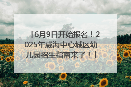 6月9日开始报名！2025年威海中心城区幼儿园招生指南来了！